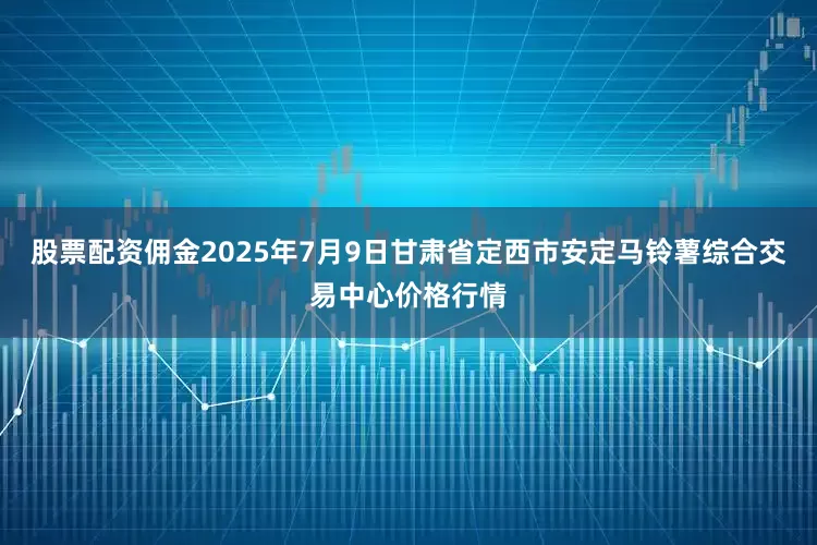 股票配资佣金2025年7月9日甘肃省定西市安定马铃薯综合交易中心价格行情