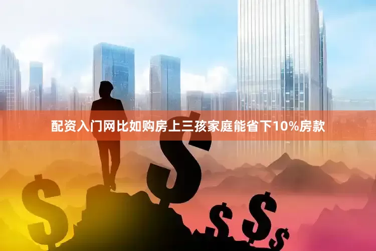 配资入门网比如购房上三孩家庭能省下10%房款