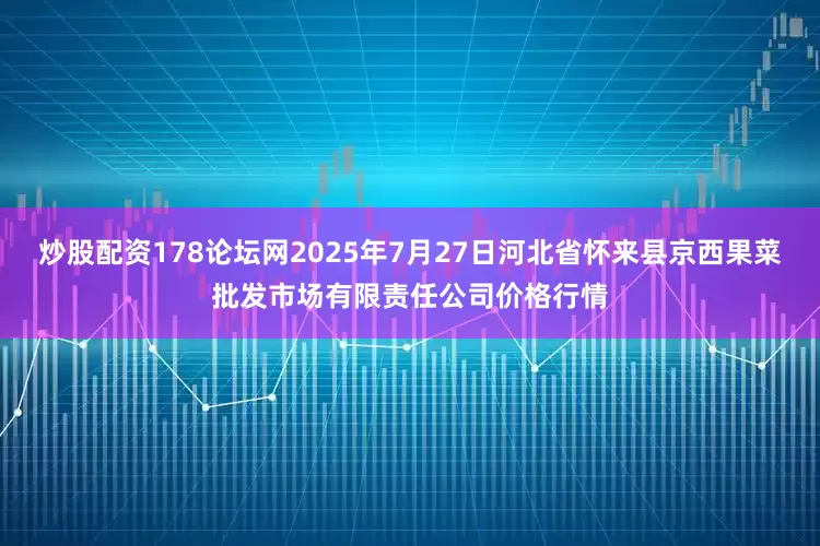 炒股配资178论坛网2025年7月27日河北省怀来县京西果菜批发市场有限责任公司价格行情